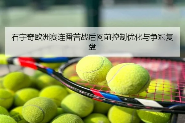 石宇奇欧洲赛连番苦战后网前控制优化与争冠复盘