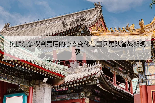 樊振东争议判罚后的心态变化与国乒男队备战新观察